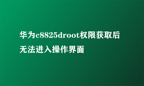 华为c8825droot权限获取后无法进入操作界面