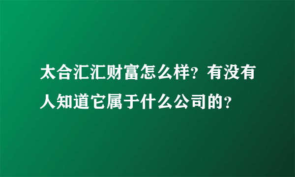 太合汇汇财富怎么样？有没有人知道它属于什么公司的？