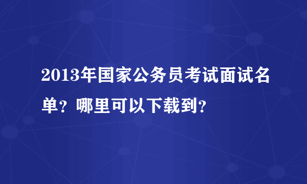 2013年国家公务员考试面试名单？哪里可以下载到？