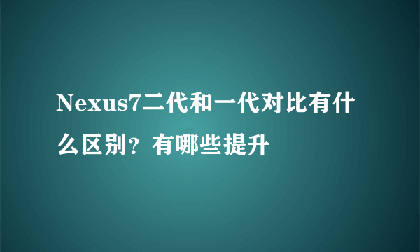 Nexus7二代和一代对比有什么区别？有哪些提升