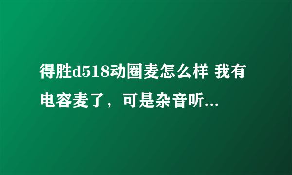 得胜d518动圈麦怎么样 我有电容麦了，可是杂音听的很清楚。所以我想买个得胜的动圈麦。求大