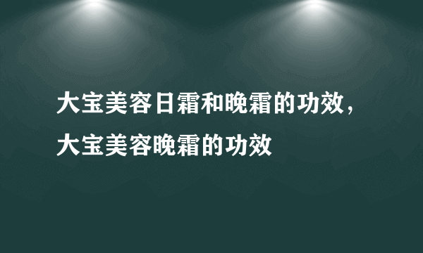 大宝美容日霜和晚霜的功效，大宝美容晚霜的功效