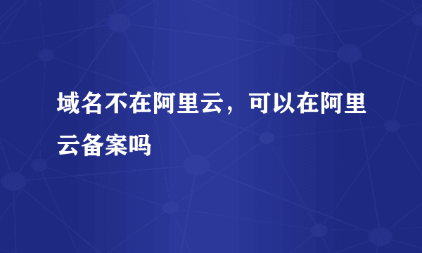 域名不在阿里云，可以在阿里云备案吗