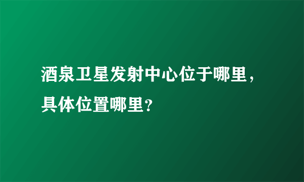 酒泉卫星发射中心位于哪里，具体位置哪里？