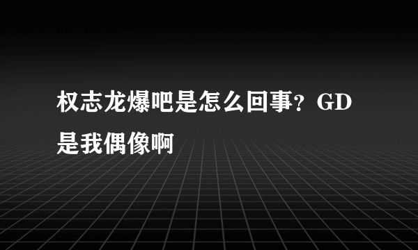 权志龙爆吧是怎么回事？GD是我偶像啊