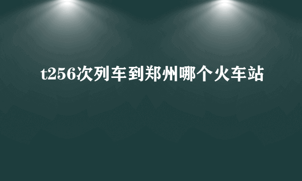 t256次列车到郑州哪个火车站