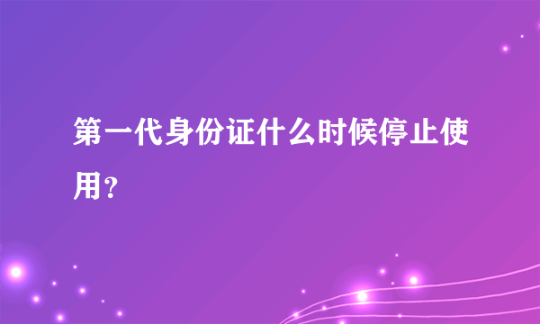 第一代身份证什么时候停止使用？