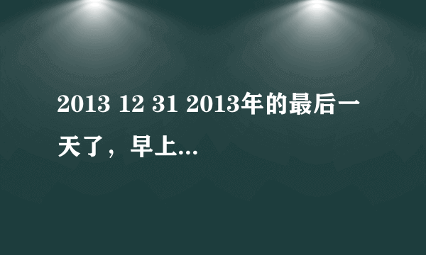 2013 12 31 2013年的最后一天了，早上我问小杨，我说本来你可以上班到今天就不去上班