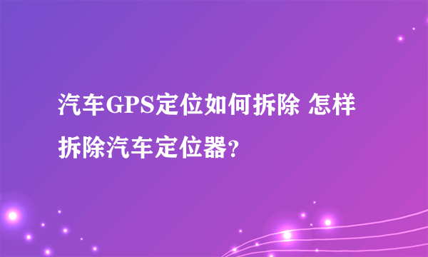 汽车GPS定位如何拆除 怎样拆除汽车定位器？