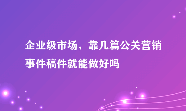 企业级市场，靠几篇公关营销事件稿件就能做好吗