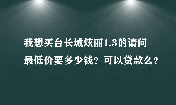 我想买台长城炫丽1.3的请问最低价要多少钱？可以贷款么？