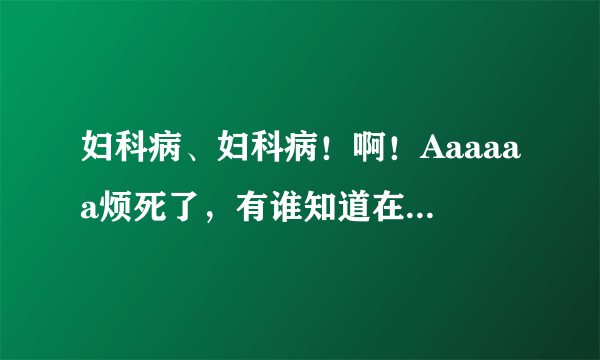 妇科病、妇科病！啊！Aaaaaa烦死了，有谁知道在长沙看妇科哪家医院好啊？