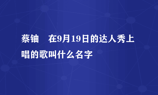 蔡铀勍在9月19日的达人秀上唱的歌叫什么名字