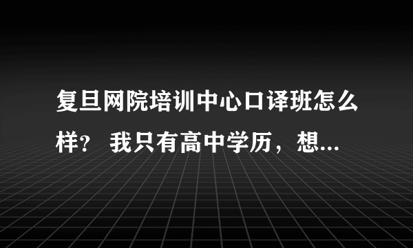 复旦网院培训中心口译班怎么样？ 我只有高中学历，想去学英语口译考证当翻译，不知道复旦网院培训中