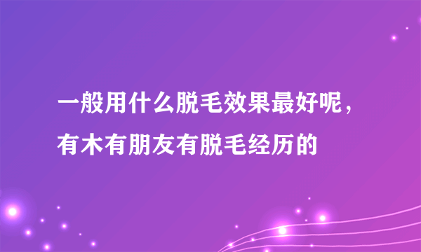 一般用什么脱毛效果最好呢，有木有朋友有脱毛经历的