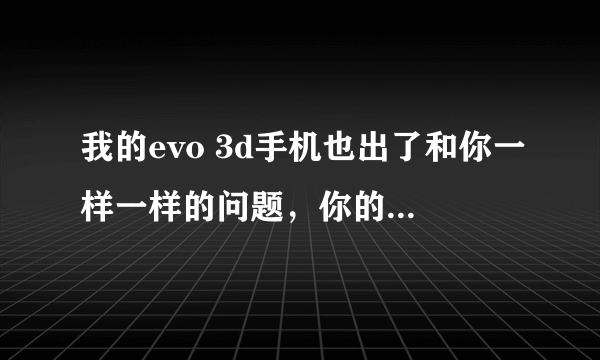 我的evo 3d手机也出了和你一样一样的问题，你的解决了吗？怎么解决啊？