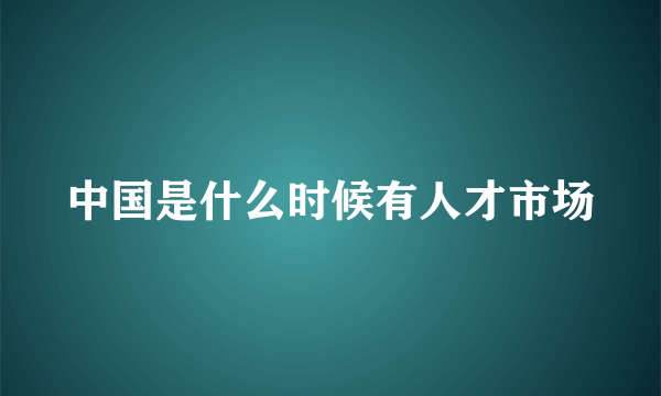 中国是什么时候有人才市场