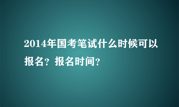 2014年国考笔试什么时候可以报名？报名时间？