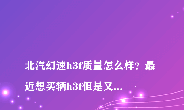 
北汽幻速h3f质量怎么样？最近想买辆h3f但是又有点担心质量问题，有买了的朋友吗？可以说说吗？
