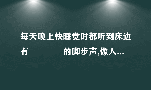 每天晚上快睡觉时都听到床边有窸窸窣窣的脚步声,像人脚拖在地上走路一样,自己是清醒的，要不就是床底有