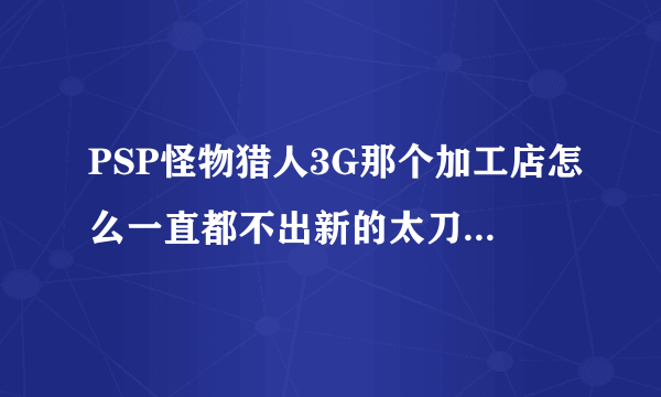 PSP怪物猎人3G那个加工店怎么一直都不出新的太刀装备 顺便想找个玩怪物猎人3G的玩太刀的师傅 如果...