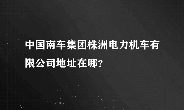 中国南车集团株洲电力机车有限公司地址在哪？