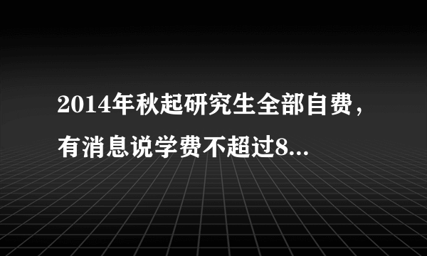 2014年秋起研究生全部自费，有消息说学费不超过8000每年，包括专硕吗？求确切回答