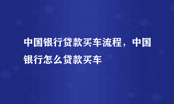 中国银行贷款买车流程，中国银行怎么贷款买车