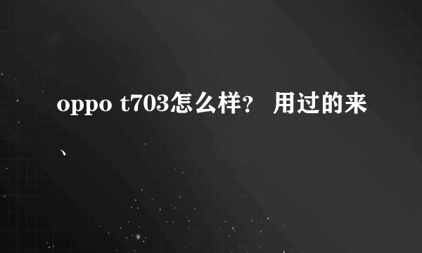 oppo t703怎么样？ 用过的来、