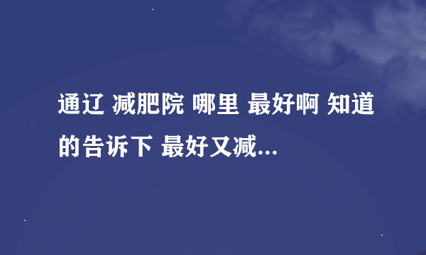 通辽 减肥院 哪里 最好啊 知道的告诉下 最好又减过的 成功的