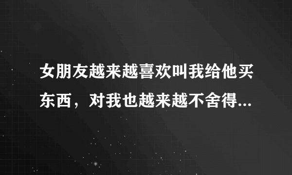 女朋友越来越喜欢叫我给他买东西，对我也越来越不舍得花钱了，可是还