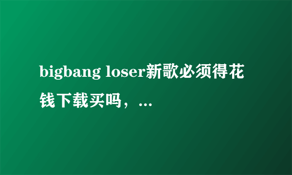 bigbang loser新歌必须得花钱下载买吗，过一段时间可以免费听了吗