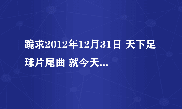 跪求2012年12月31日 天下足球片尾曲 就今天刚刚结束的天下足球 开头和片尾曲都是那首 知道的说下 谢谢！！