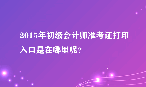 2015年初级会计师准考证打印入口是在哪里呢？