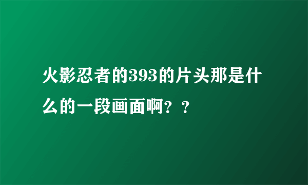 火影忍者的393的片头那是什么的一段画面啊？？