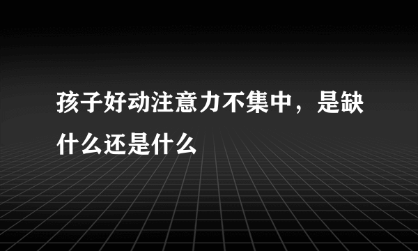 孩子好动注意力不集中，是缺什么还是什么