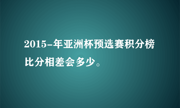 2015-年亚洲杯预选赛积分榜 比分相差会多少。