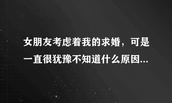 女朋友考虑着我的求婚，可是一直很犹豫不知道什么原因，找各种借口理由拖着，每天胡思乱想，有时候发心情