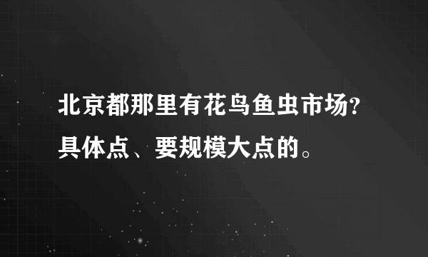 北京都那里有花鸟鱼虫市场？具体点、要规模大点的。