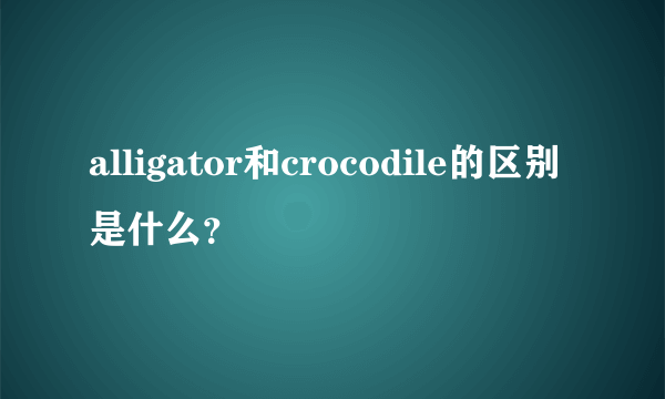 alligator和crocodile的区别是什么？