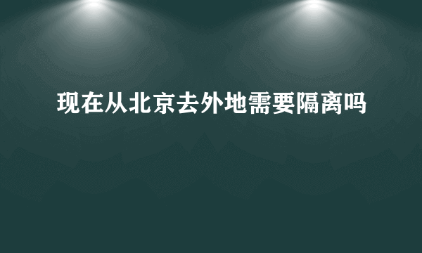 现在从北京去外地需要隔离吗