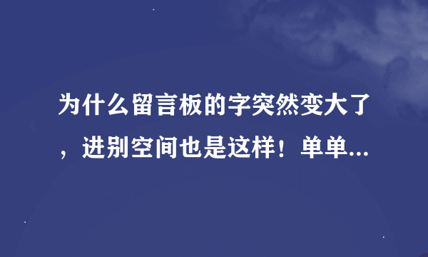 为什么留言板的字突然变大了，进别空间也是这样！单单只是留言板而已