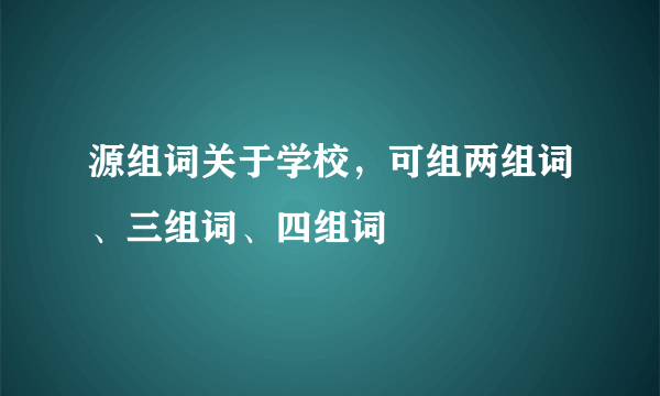 源组词关于学校，可组两组词、三组词、四组词