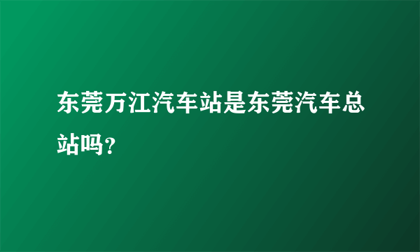 东莞万江汽车站是东莞汽车总站吗？