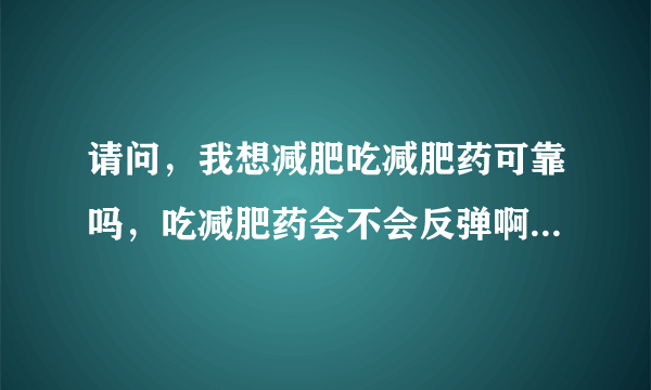 请问，我想减肥吃减肥药可靠吗，吃减肥药会不会反弹啊，，，不知道的就不要回答了，特别是有些医生，说些