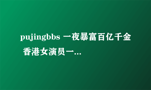 pujingbbs 一夜暴富百亿千金 香港女演员一夜暴富的原因吗？