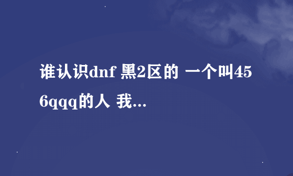 谁认识dnf 黑2区的 一个叫456qqq的人 我借他181W 不还了擦