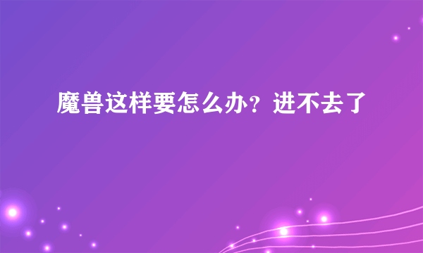 魔兽这样要怎么办？进不去了