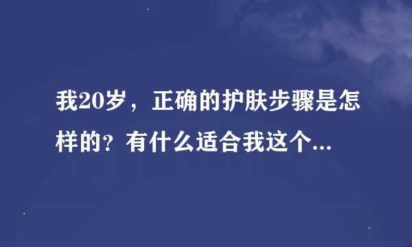 我20岁，正确的护肤步骤是怎样的？有什么适合我这个年龄段的护肤品介绍一下？