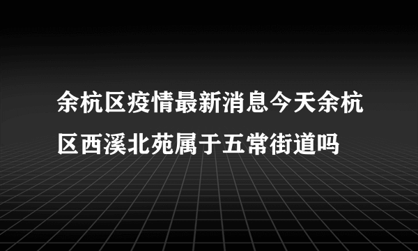 余杭区疫情最新消息今天余杭区西溪北苑属于五常街道吗